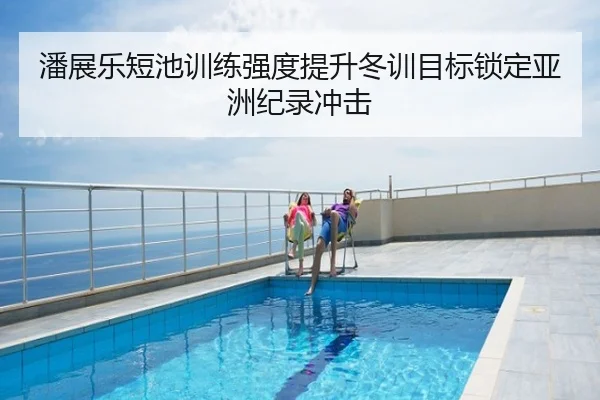 潘展乐短池训练强度提升冬训目标锁定亚洲纪录冲击